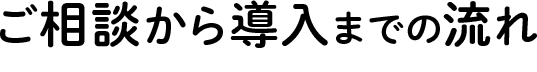 ご相談から導入までの流れ